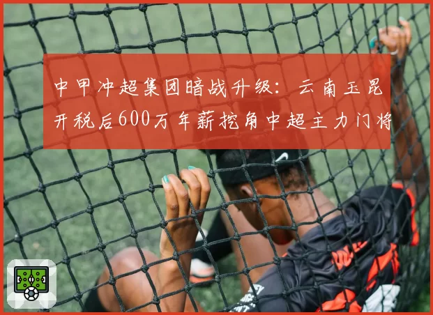 中甲冲超集团暗战升级：云南玉昆开税后600万年薪挖角中超主力门将