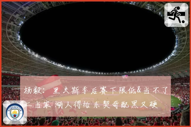 杨毅：里夫斯季后赛下限低&当不了二当家 湖人得给东契奇配黑又硬