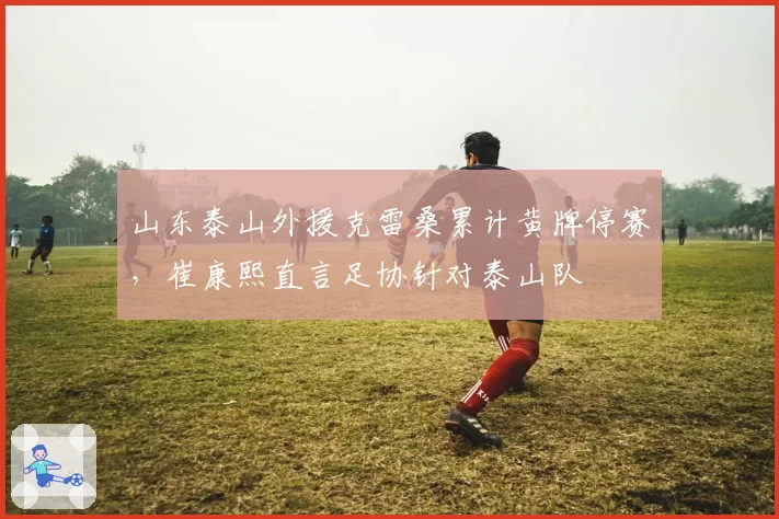山东泰山外援克雷桑累计黄牌停赛,崔康熙直言足协针对泰山队